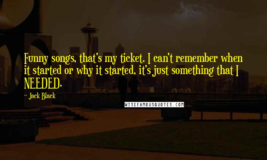 Jack Black Quotes: Funny songs, that's my ticket. I can't remember when it started or why it started, it's just something that I NEEDED.