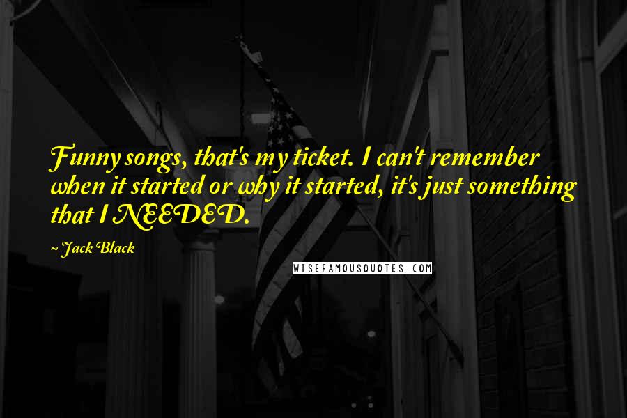 Jack Black Quotes: Funny songs, that's my ticket. I can't remember when it started or why it started, it's just something that I NEEDED.