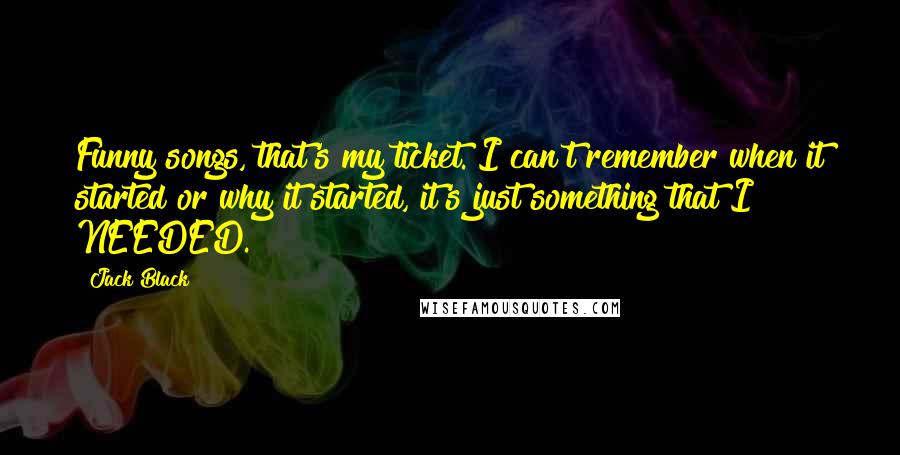 Jack Black Quotes: Funny songs, that's my ticket. I can't remember when it started or why it started, it's just something that I NEEDED.