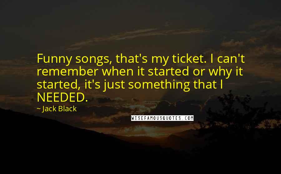 Jack Black Quotes: Funny songs, that's my ticket. I can't remember when it started or why it started, it's just something that I NEEDED.