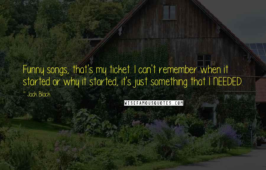 Jack Black Quotes: Funny songs, that's my ticket. I can't remember when it started or why it started, it's just something that I NEEDED.