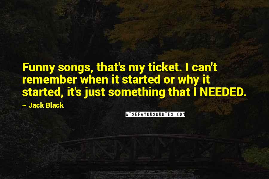 Jack Black Quotes: Funny songs, that's my ticket. I can't remember when it started or why it started, it's just something that I NEEDED.