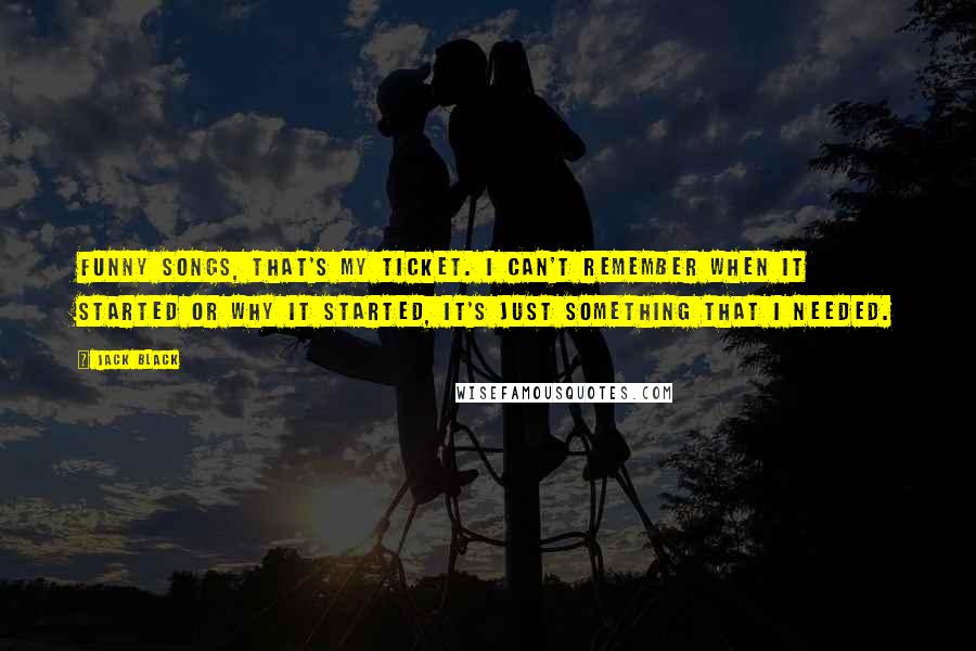 Jack Black Quotes: Funny songs, that's my ticket. I can't remember when it started or why it started, it's just something that I NEEDED.