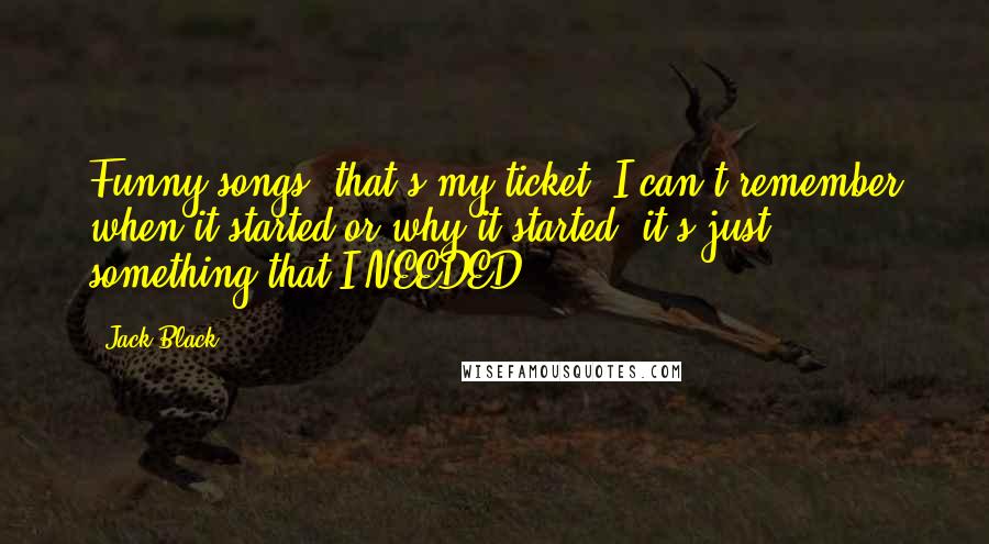 Jack Black Quotes: Funny songs, that's my ticket. I can't remember when it started or why it started, it's just something that I NEEDED.
