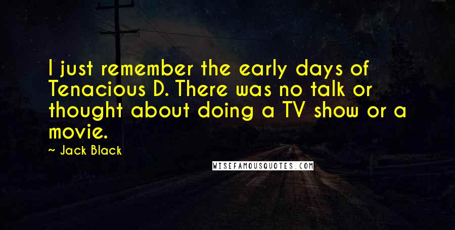 Jack Black Quotes: I just remember the early days of Tenacious D. There was no talk or thought about doing a TV show or a movie.