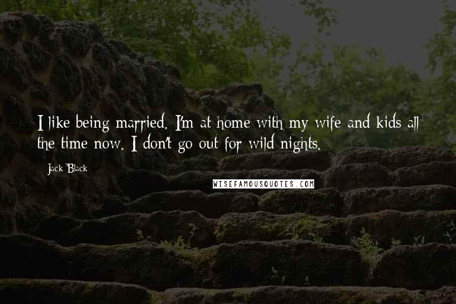 Jack Black Quotes: I like being married. I'm at home with my wife and kids all the time now. I don't go out for wild nights.