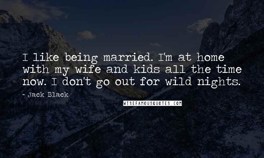 Jack Black Quotes: I like being married. I'm at home with my wife and kids all the time now. I don't go out for wild nights.