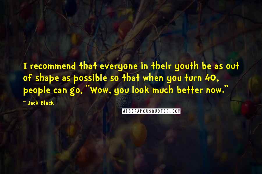 Jack Black Quotes: I recommend that everyone in their youth be as out of shape as possible so that when you turn 40, people can go, "Wow, you look much better now."