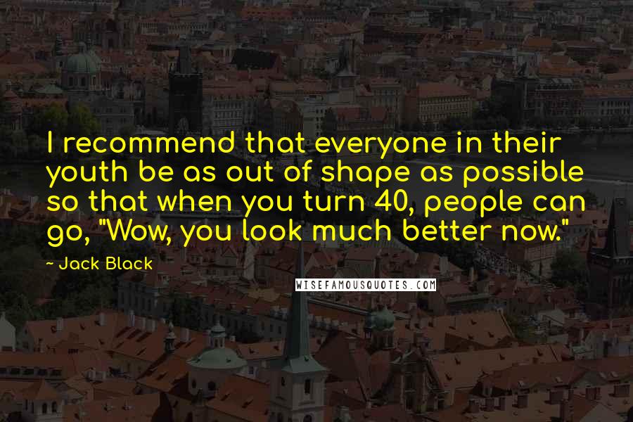 Jack Black Quotes: I recommend that everyone in their youth be as out of shape as possible so that when you turn 40, people can go, "Wow, you look much better now."