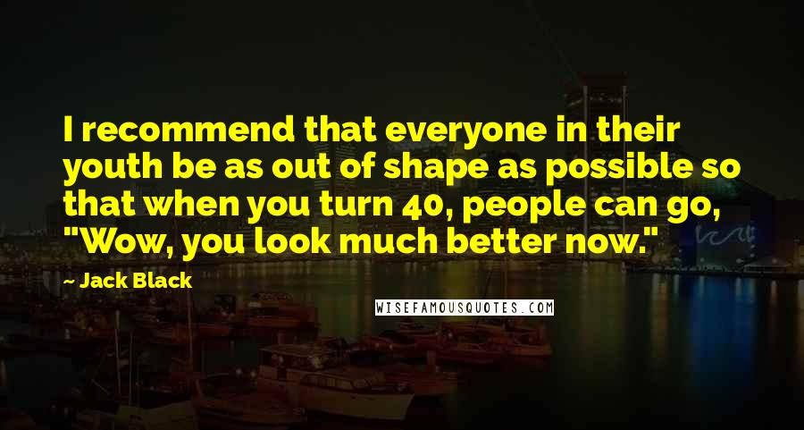 Jack Black Quotes: I recommend that everyone in their youth be as out of shape as possible so that when you turn 40, people can go, "Wow, you look much better now."