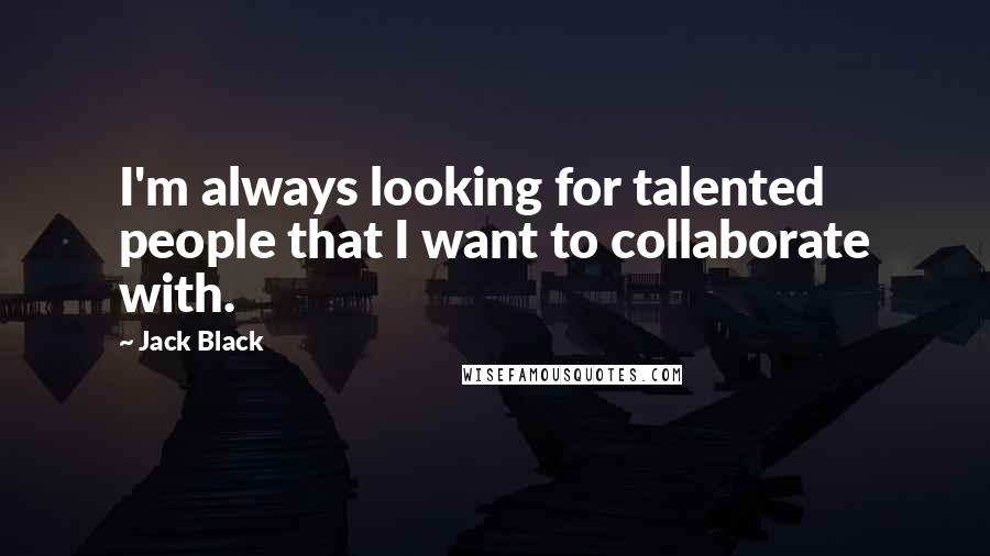 Jack Black Quotes: I'm always looking for talented people that I want to collaborate with.