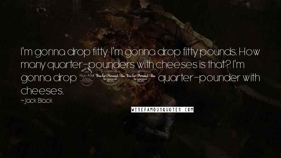 Jack Black Quotes: I'm gonna drop fitty. I'm gonna drop fitty pounds. How many quarter-pounders with cheeses is that? I'm gonna drop 200 quarter-pounder with cheeses.