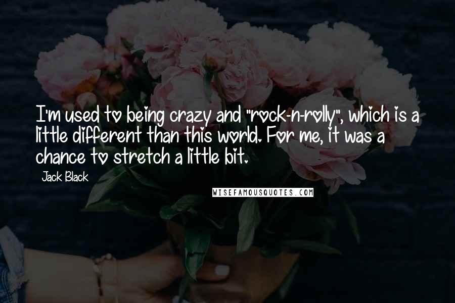 Jack Black Quotes: I'm used to being crazy and "rock-n-rolly", which is a little different than this world. For me, it was a chance to stretch a little bit.