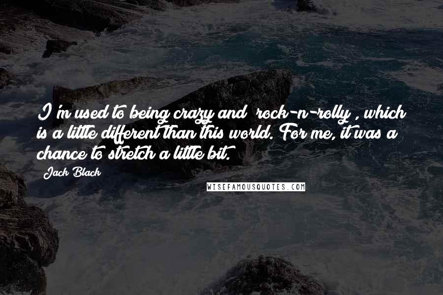 Jack Black Quotes: I'm used to being crazy and "rock-n-rolly", which is a little different than this world. For me, it was a chance to stretch a little bit.