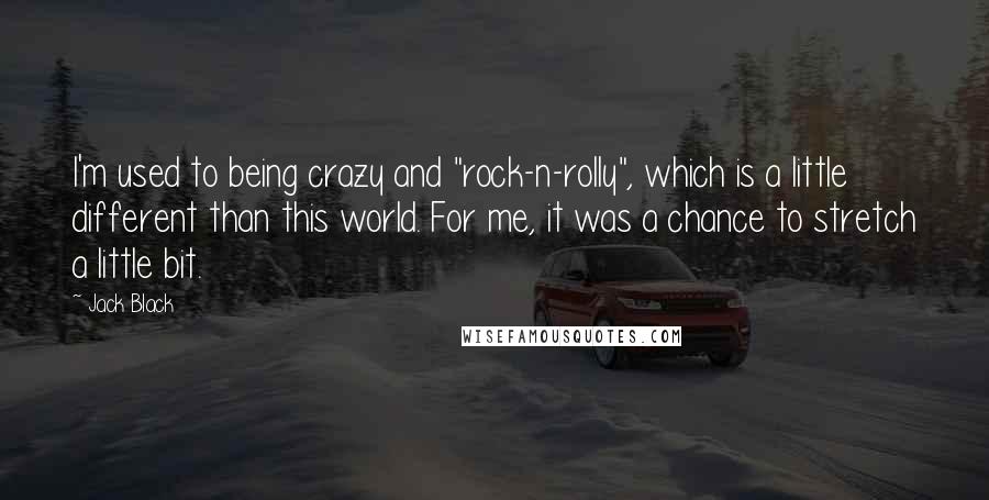 Jack Black Quotes: I'm used to being crazy and "rock-n-rolly", which is a little different than this world. For me, it was a chance to stretch a little bit.