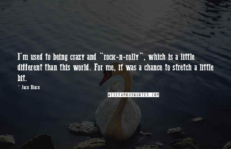 Jack Black Quotes: I'm used to being crazy and "rock-n-rolly", which is a little different than this world. For me, it was a chance to stretch a little bit.