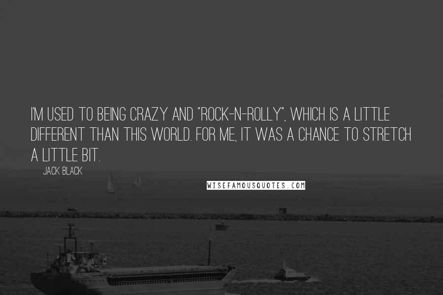 Jack Black Quotes: I'm used to being crazy and "rock-n-rolly", which is a little different than this world. For me, it was a chance to stretch a little bit.