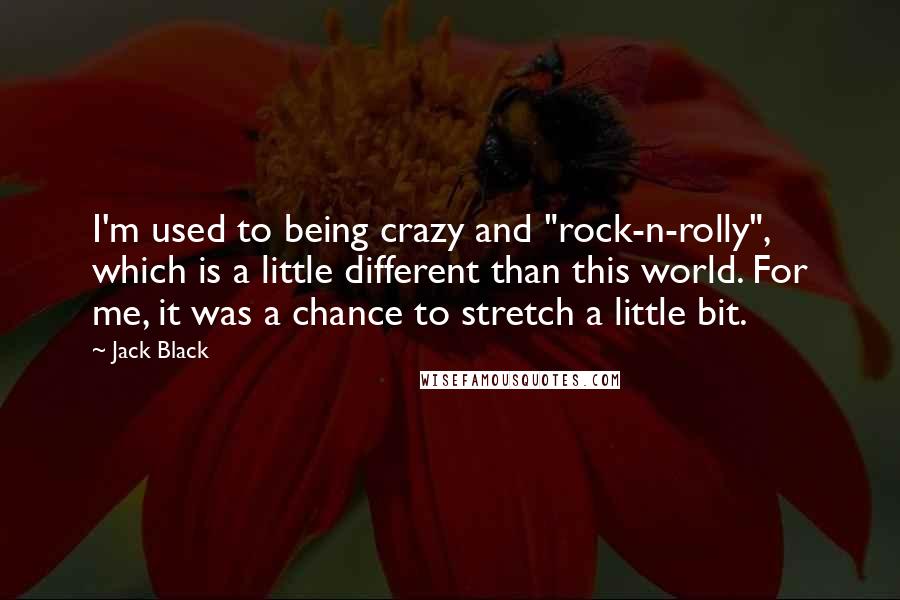 Jack Black Quotes: I'm used to being crazy and "rock-n-rolly", which is a little different than this world. For me, it was a chance to stretch a little bit.