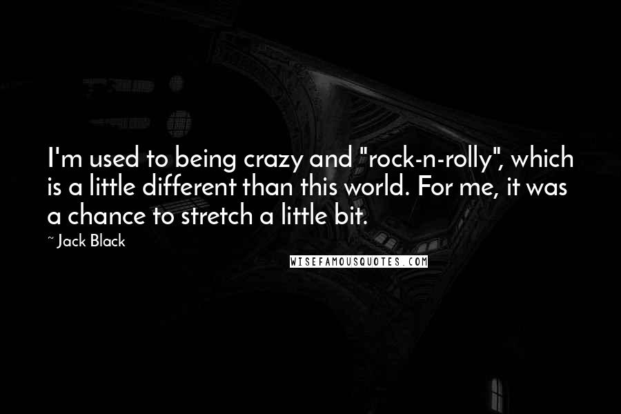 Jack Black Quotes: I'm used to being crazy and "rock-n-rolly", which is a little different than this world. For me, it was a chance to stretch a little bit.