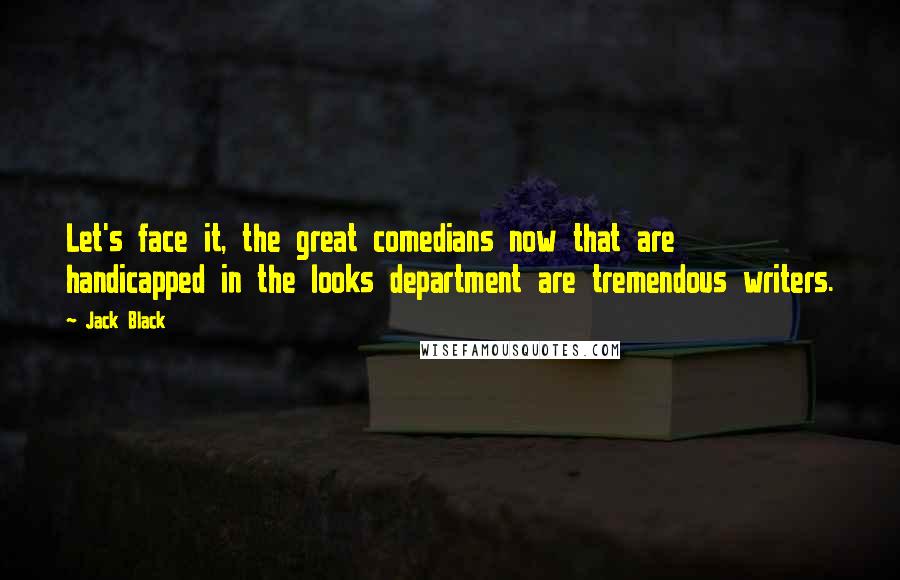 Jack Black Quotes: Let's face it, the great comedians now that are handicapped in the looks department are tremendous writers.