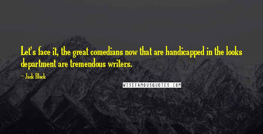 Jack Black Quotes: Let's face it, the great comedians now that are handicapped in the looks department are tremendous writers.