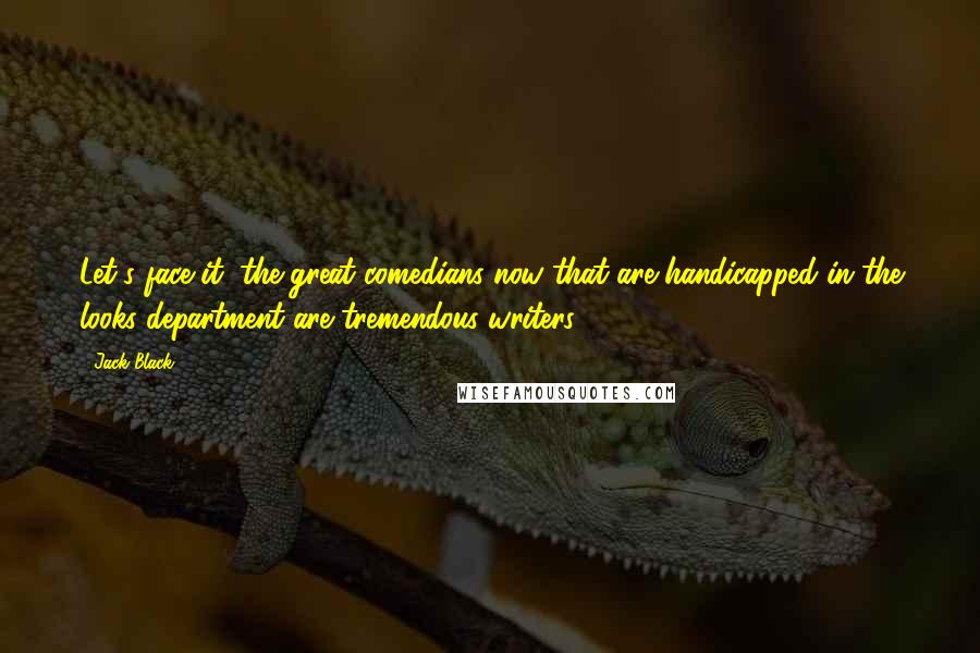 Jack Black Quotes: Let's face it, the great comedians now that are handicapped in the looks department are tremendous writers.