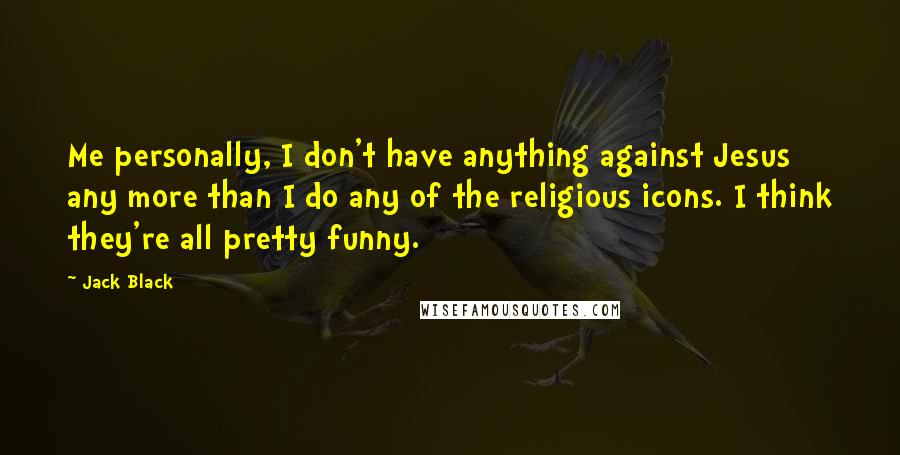 Jack Black Quotes: Me personally, I don't have anything against Jesus any more than I do any of the religious icons. I think they're all pretty funny.