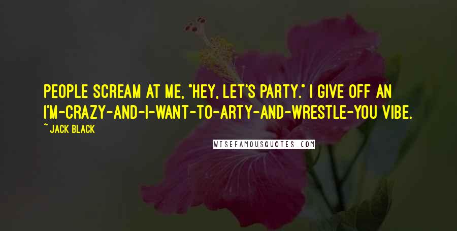 Jack Black Quotes: People scream at me, "Hey, let's party." I give off an I'm-crazy-and-I-want-to-arty-and-wrestle-you vibe.