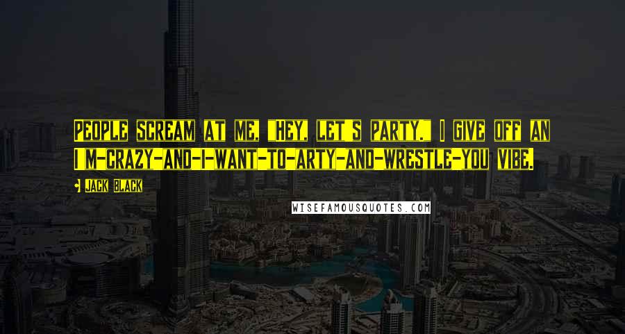 Jack Black Quotes: People scream at me, "Hey, let's party." I give off an I'm-crazy-and-I-want-to-arty-and-wrestle-you vibe.