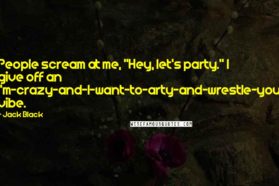 Jack Black Quotes: People scream at me, "Hey, let's party." I give off an I'm-crazy-and-I-want-to-arty-and-wrestle-you vibe.