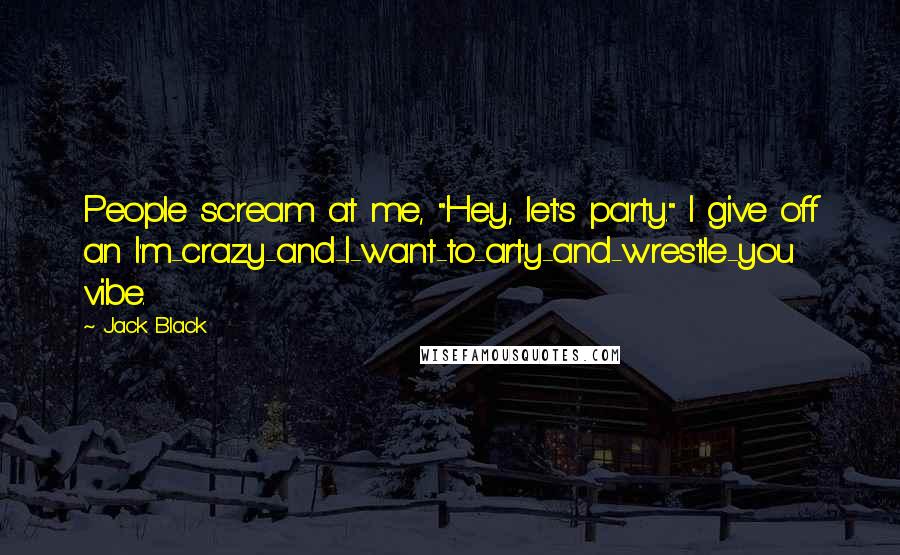 Jack Black Quotes: People scream at me, "Hey, let's party." I give off an I'm-crazy-and-I-want-to-arty-and-wrestle-you vibe.