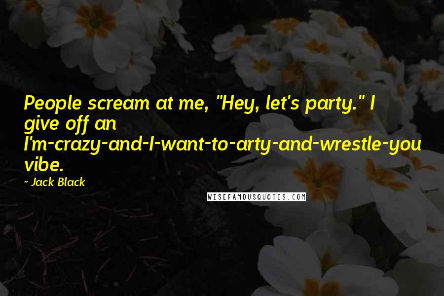 Jack Black Quotes: People scream at me, "Hey, let's party." I give off an I'm-crazy-and-I-want-to-arty-and-wrestle-you vibe.