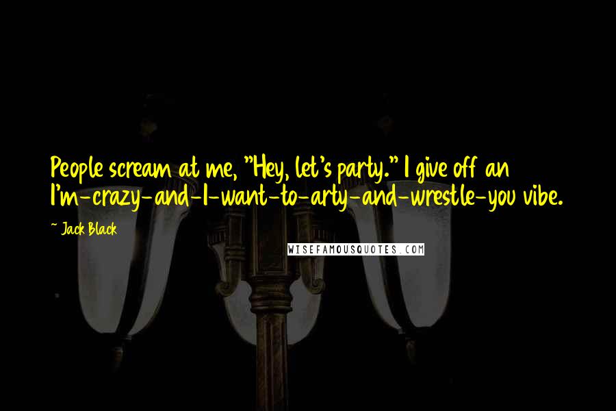 Jack Black Quotes: People scream at me, "Hey, let's party." I give off an I'm-crazy-and-I-want-to-arty-and-wrestle-you vibe.