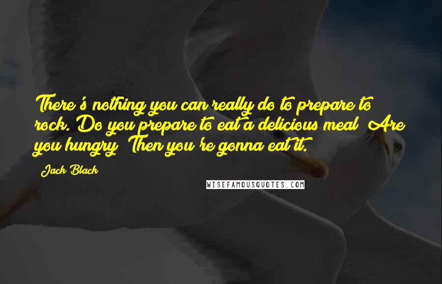 Jack Black Quotes: There's nothing you can really do to prepare to rock. Do you prepare to eat a delicious meal? Are you hungry? Then you're gonna eat it.