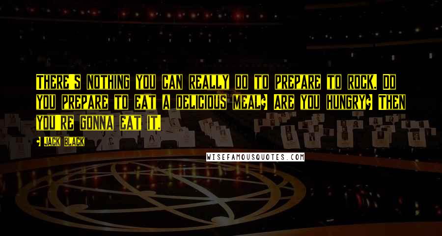 Jack Black Quotes: There's nothing you can really do to prepare to rock. Do you prepare to eat a delicious meal? Are you hungry? Then you're gonna eat it.
