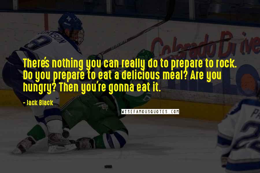 Jack Black Quotes: There's nothing you can really do to prepare to rock. Do you prepare to eat a delicious meal? Are you hungry? Then you're gonna eat it.
