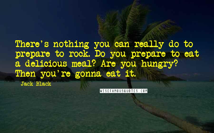 Jack Black Quotes: There's nothing you can really do to prepare to rock. Do you prepare to eat a delicious meal? Are you hungry? Then you're gonna eat it.