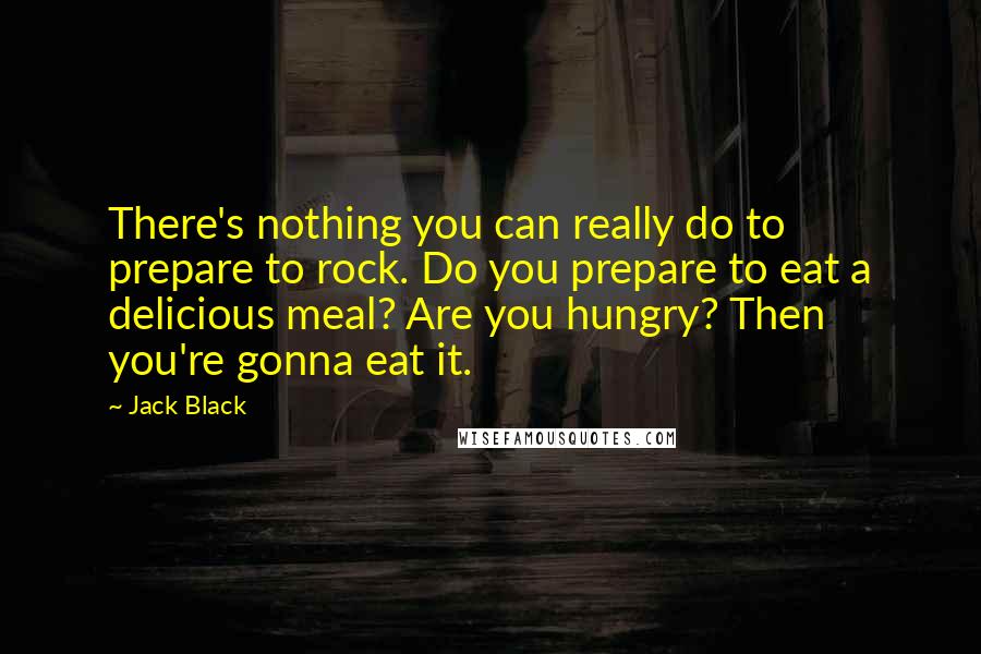 Jack Black Quotes: There's nothing you can really do to prepare to rock. Do you prepare to eat a delicious meal? Are you hungry? Then you're gonna eat it.