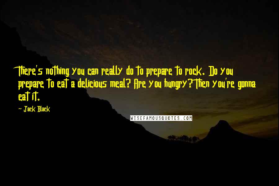 Jack Black Quotes: There's nothing you can really do to prepare to rock. Do you prepare to eat a delicious meal? Are you hungry? Then you're gonna eat it.