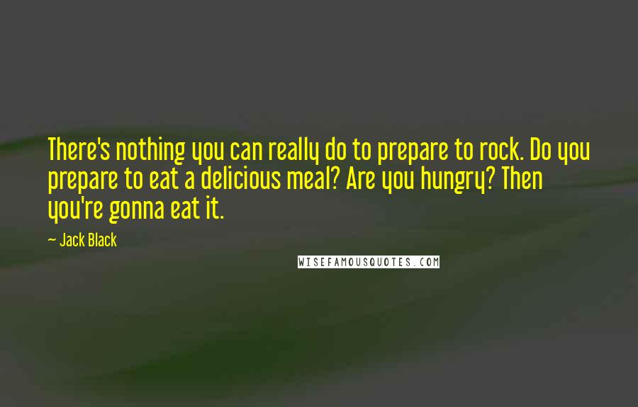 Jack Black Quotes: There's nothing you can really do to prepare to rock. Do you prepare to eat a delicious meal? Are you hungry? Then you're gonna eat it.