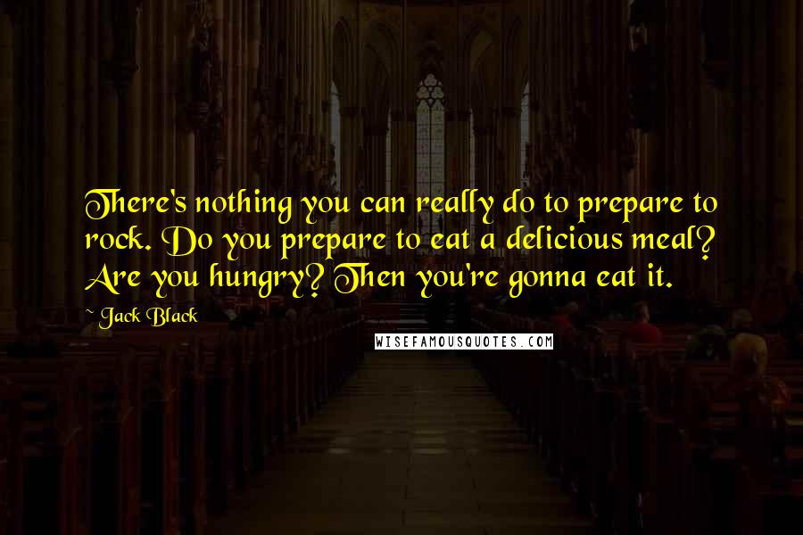 Jack Black Quotes: There's nothing you can really do to prepare to rock. Do you prepare to eat a delicious meal? Are you hungry? Then you're gonna eat it.