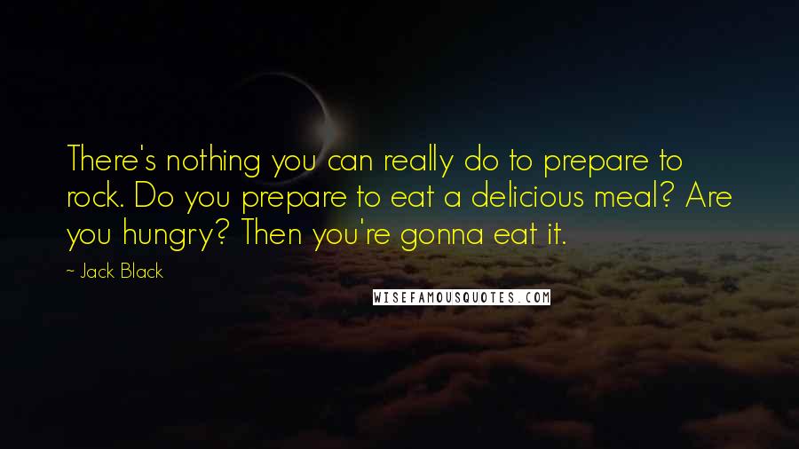 Jack Black Quotes: There's nothing you can really do to prepare to rock. Do you prepare to eat a delicious meal? Are you hungry? Then you're gonna eat it.