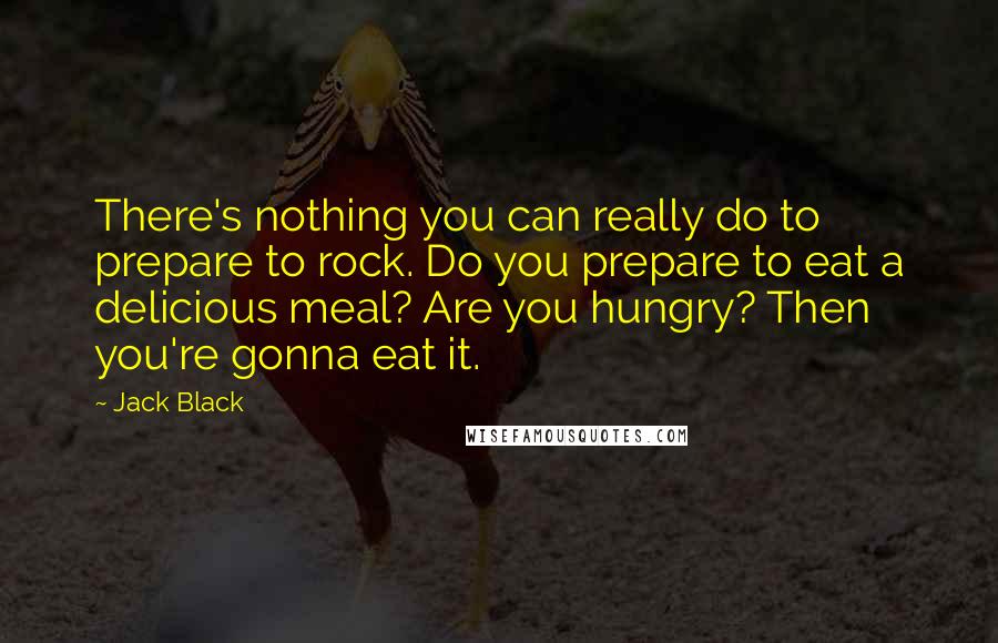 Jack Black Quotes: There's nothing you can really do to prepare to rock. Do you prepare to eat a delicious meal? Are you hungry? Then you're gonna eat it.