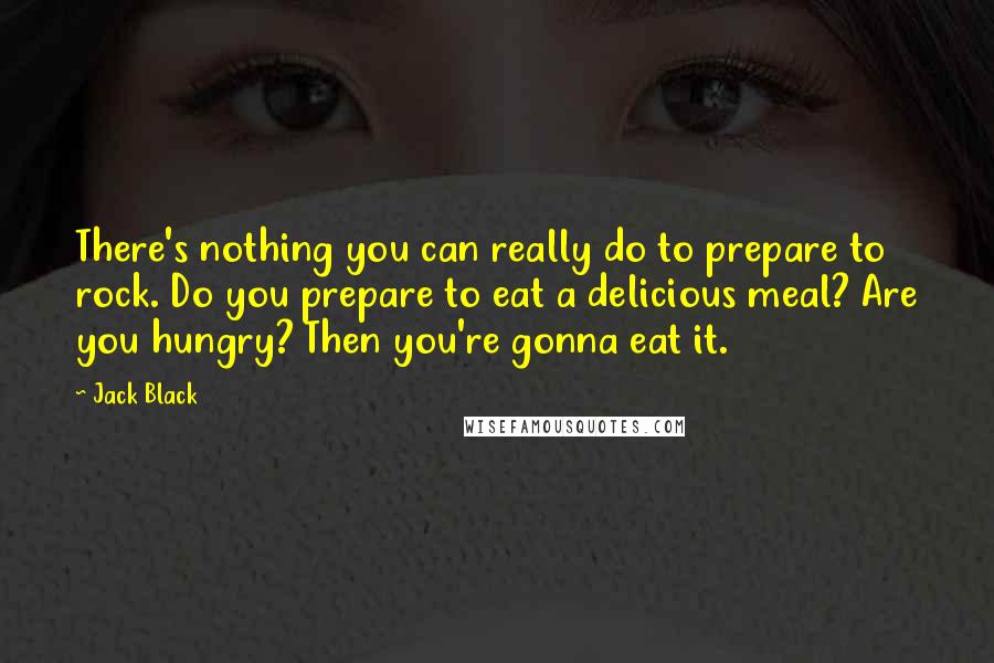 Jack Black Quotes: There's nothing you can really do to prepare to rock. Do you prepare to eat a delicious meal? Are you hungry? Then you're gonna eat it.