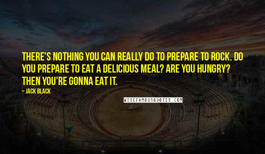 Jack Black Quotes: There's nothing you can really do to prepare to rock. Do you prepare to eat a delicious meal? Are you hungry? Then you're gonna eat it.