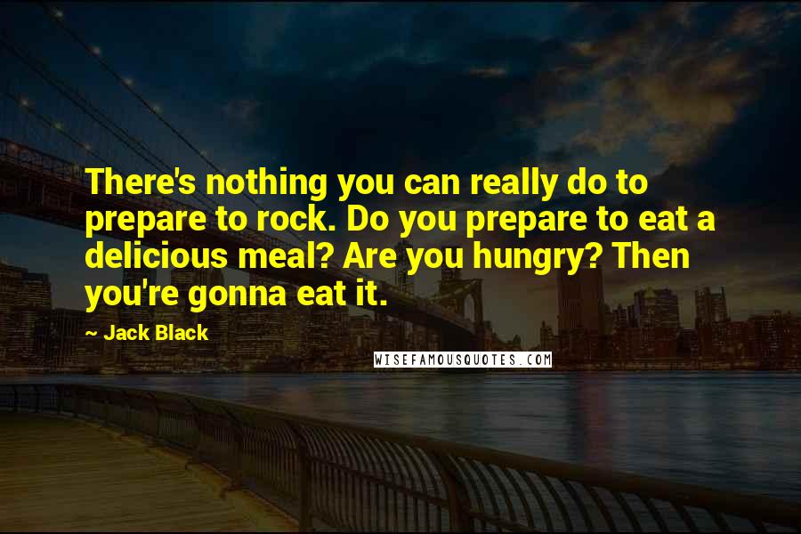 Jack Black Quotes: There's nothing you can really do to prepare to rock. Do you prepare to eat a delicious meal? Are you hungry? Then you're gonna eat it.