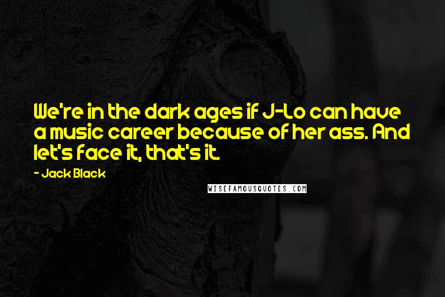 Jack Black Quotes: We're in the dark ages if J-Lo can have a music career because of her ass. And let's face it, that's it.