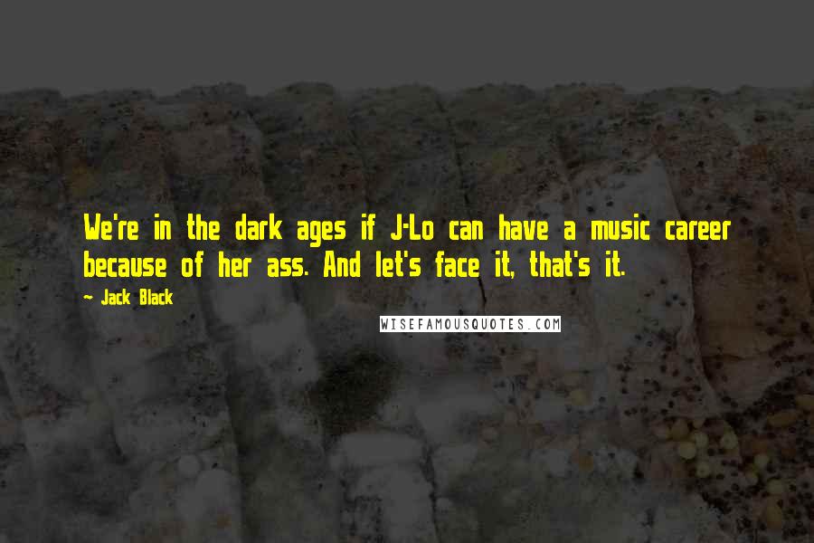 Jack Black Quotes: We're in the dark ages if J-Lo can have a music career because of her ass. And let's face it, that's it.