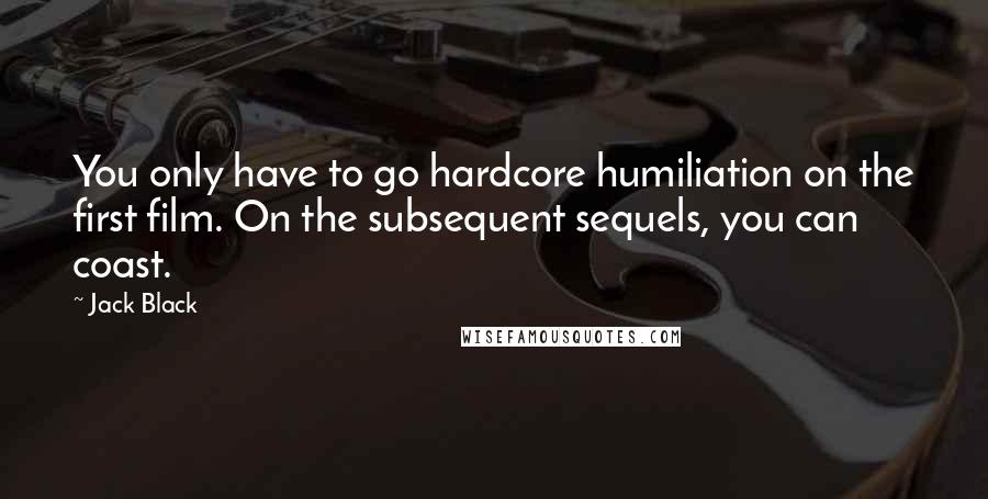 Jack Black Quotes: You only have to go hardcore humiliation on the first film. On the subsequent sequels, you can coast.