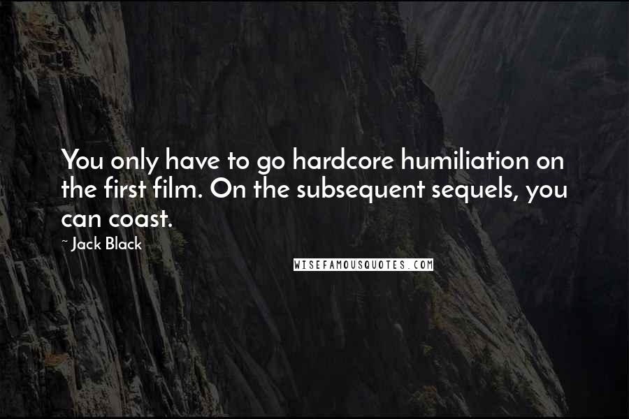 Jack Black Quotes: You only have to go hardcore humiliation on the first film. On the subsequent sequels, you can coast.